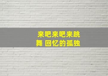 来吧来吧来跳舞 回忆的孤独